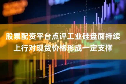 股票配资平台点评工业硅盘面持续上行对现货价格形成一定支撑