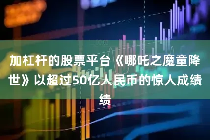 加杠杆的股票平台《哪吒之魔童降世》以超过50亿人民币的惊人成绩